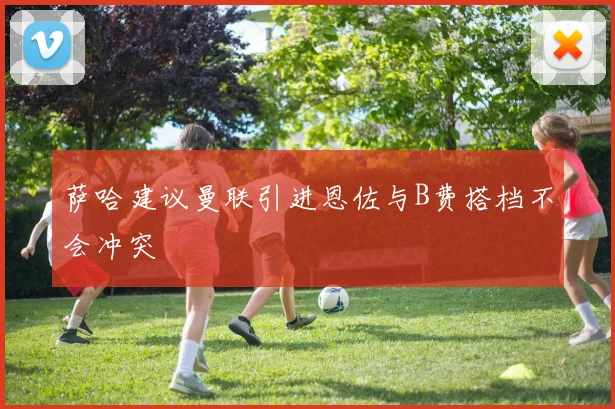 萨哈建议曼联引进恩佐与B费搭档不会冲突