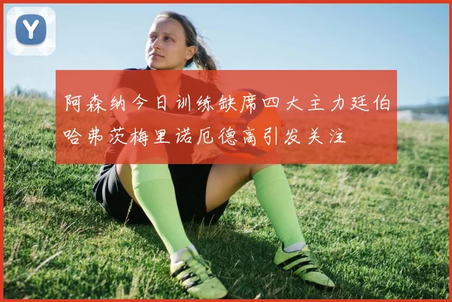 阿森纳今日训练缺席四大主力廷伯哈弗茨梅里诺厄德高引发关注