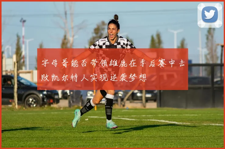 字母哥能否带领雄鹿在季后赛中击败凯尔特人实现逆袭梦想