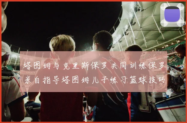 塔图姆与克里斯保罗共同训练保罗亲自指导塔图姆儿子练习篮球技巧