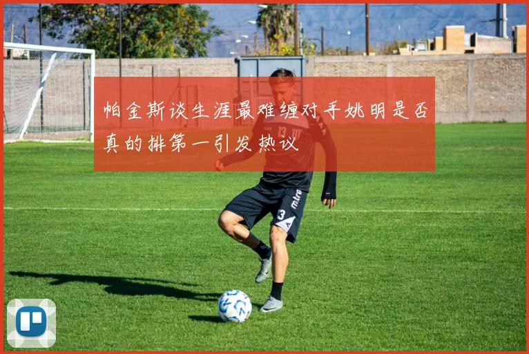 帕金斯谈生涯最难缠对手姚明是否真的排第一引发热议