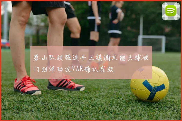 泰山队顽强追平三镇谢文能头球破门刘洋助攻VAR确认有效