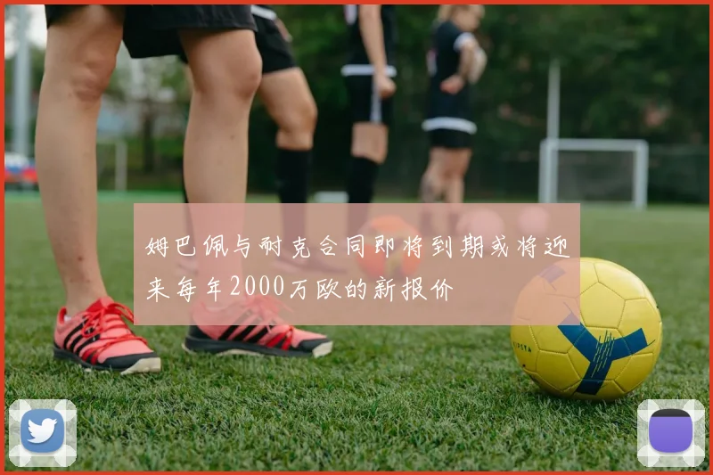 姆巴佩与耐克合同即将到期或将迎来每年2000万欧的新报价