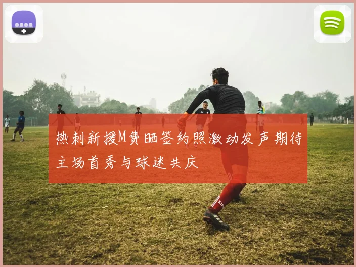 热刺新援M费晒签约照激动发声期待主场首秀与球迷共庆