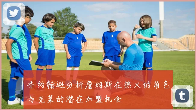 乔约翰逊分析詹姆斯在热火的角色与克莱的潜在加盟机会