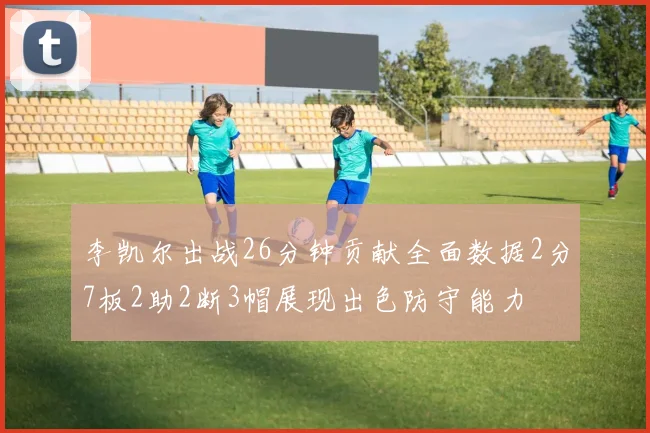 李凯尔出战26分钟贡献全面数据2分7板2助2断3帽展现出色防守能力