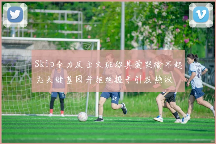 Skip全力反击文班称其爱哭输不起无关键基因并拒绝握手引发热议