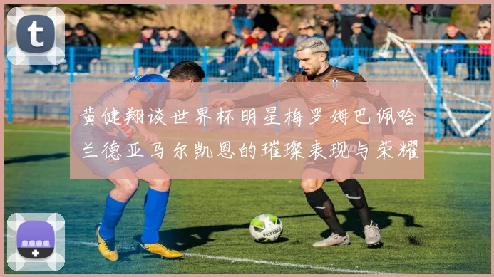 黄健翔谈世界杯明星梅罗姆巴佩哈兰德亚马尔凯恩的璀璨表现与荣耀时刻