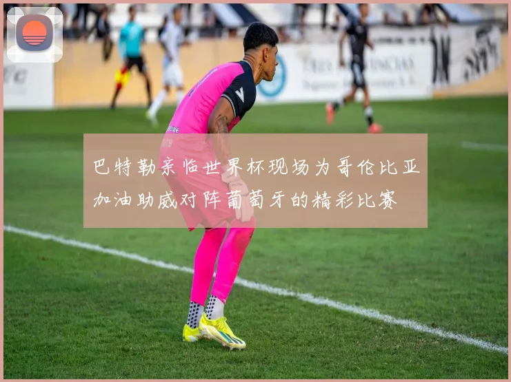 巴特勒亲临世界杯现场为哥伦比亚加油助威对阵葡萄牙的精彩比赛