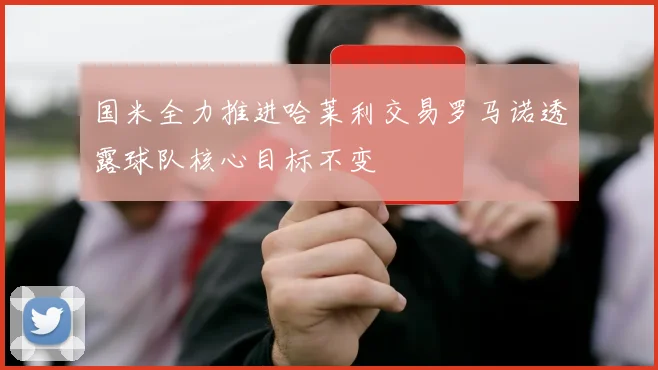 国米全力推进哈莱利交易罗马诺透露球队核心目标不变