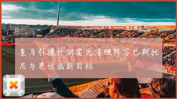 皇马引援计划需先清理阵容巴斯托尼与恩佐成新目标
