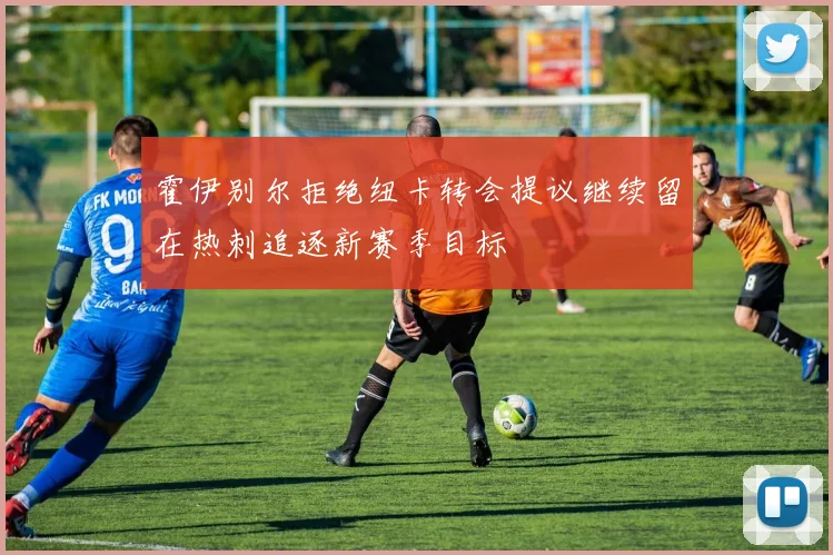 霍伊别尔拒绝纽卡转会提议继续留在热刺追逐新赛季目标