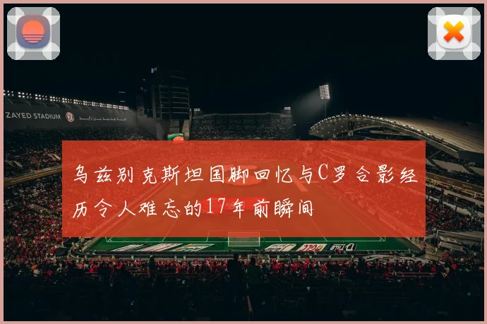乌兹别克斯坦国脚回忆与C罗合影经历令人难忘的17年前瞬间