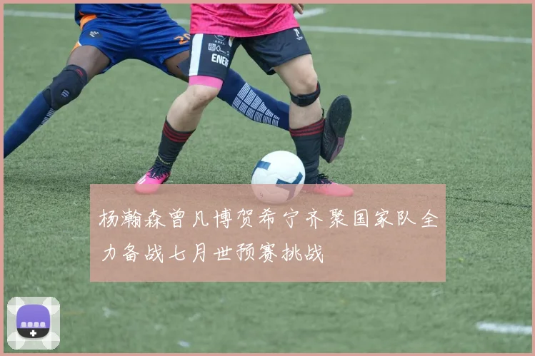杨瀚森曾凡博贺希宁齐聚国家队全力备战七月世预赛挑战
